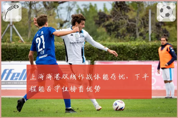上海海港双线作战体能存忧，下半程能否守住榜首优势