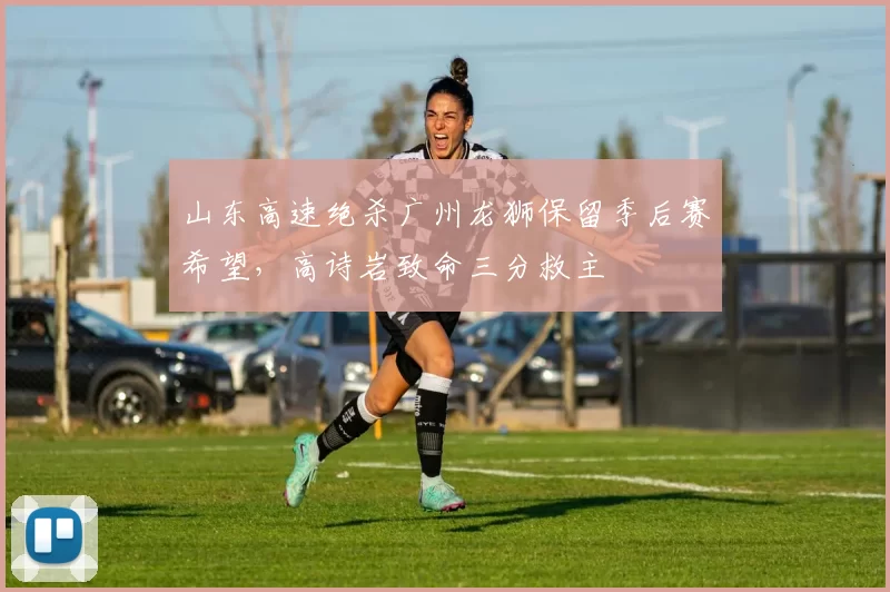山东高速绝杀广州龙狮保留季后赛希望,高诗岩致命三分救主