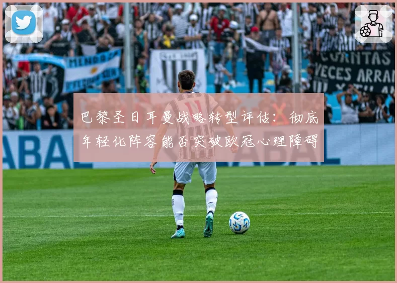 巴黎圣日耳曼战略转型评估:彻底年轻化阵容能否突破欧冠心理障碍?